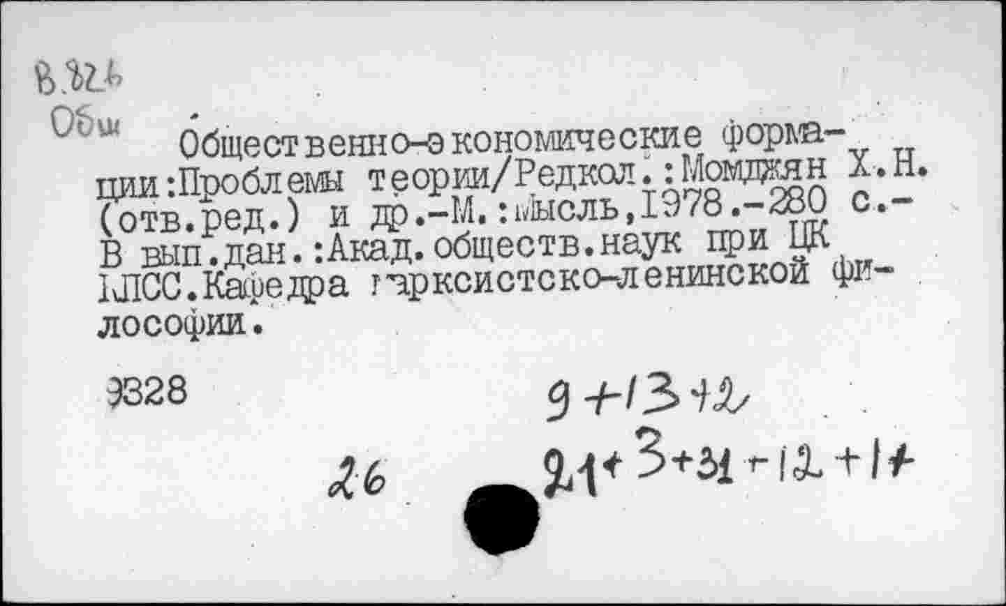 ﻿Общественно-экономические формации Проблемы теории/Редкол. :Момдан Х.Н. (отв.ред.) и др.-М. :^1ысль,1978.-280 с.— В вып.дан.:Акад.обществ.наук цри ЦК КПСС. Кафедра гчрксистско-ленинскои философии .
9328
^6
1-|+3+51т-|Х + 1/-